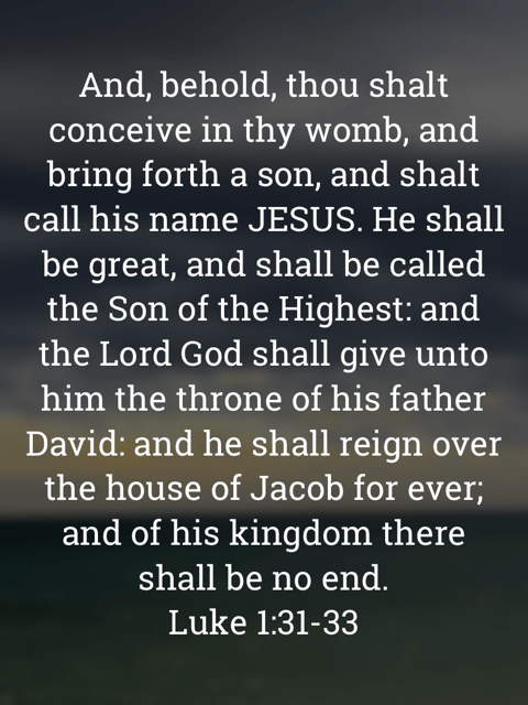 The image bears the text:
And, behold, thou shalt conceive in thy womb, and bring forth a son, and shalt call his name JESUS. He shall be great, and shall be called the Son of the Highest: and the Lord God shall give unto him the throne of his father David: and he shall reign over the house of Jacob for ever; and of his kingdom there shall be no end.
Luke 1:31–33