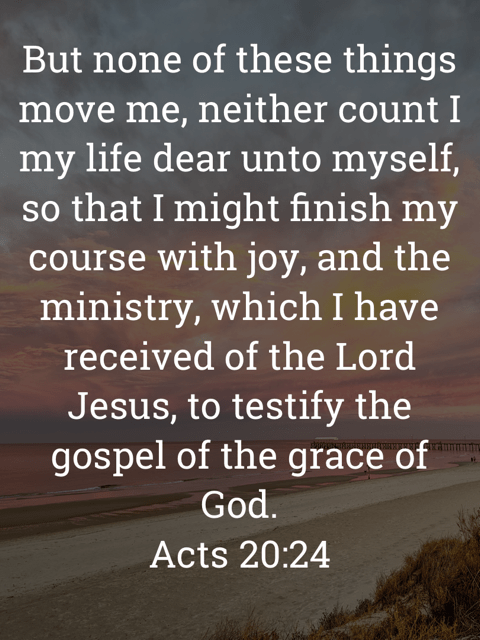 The image bears the text:
But none of these things move me, neither count I my life dear unto myself, so that I might finish my course with joy, and the ministry, which I have received of the Lord Jesus, to testify the gospel of the grace of God.
Acts 20:24 KJV