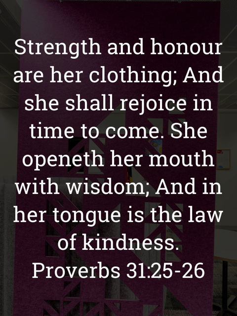 The image bears the text:
Strength and honour are her clothing; And she shall rejoice in time to come. She openeth her mouth with wisdom; And in her tongue is the law of kindness.
Proverbs 31:25–26 KJV