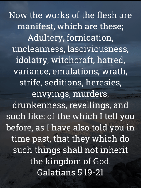 The image bears the text:
Now the works of the flesh are manifest, which are these;
Adultery, fornication, uncleanness, lasciviousness, idolatry, witchcraft, hatred, variance, emulations, wrath, strife, seditions, heresies, envyings, murders, drunkenness, revellings, and such like: of the which I tell you before, as I have also told you in time past, that they which do such things shall not inherit the kingdom of God.
Galatians 5:19-21 KJV