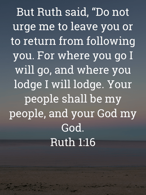 The image bears the text:
But Ruth said, "Do not urge me to leave you or to return from following you. For where you go I will go, and where you lodge I will lodge. Your people shall be my people, and your God my God.
Ruth 1:16 ESV