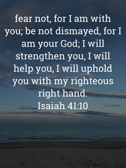 The image bears the text:
fear not, for I am with you; be not dismayed, for I am your God; I will strengthen you, I will help you, I will uphold you with my righteous right hand.
Isaiah 41:10 ESV